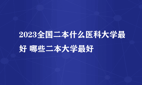 2023全国二本什么医科大学最好 哪些二本大学最好