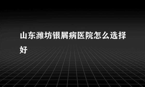 山东潍坊银屑病医院怎么选择好