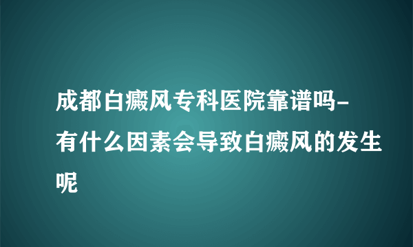 成都白癜风专科医院靠谱吗-有什么因素会导致白癜风的发生呢