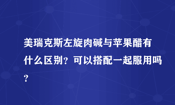 美瑞克斯左旋肉碱与苹果醋有什么区别？可以搭配一起服用吗？