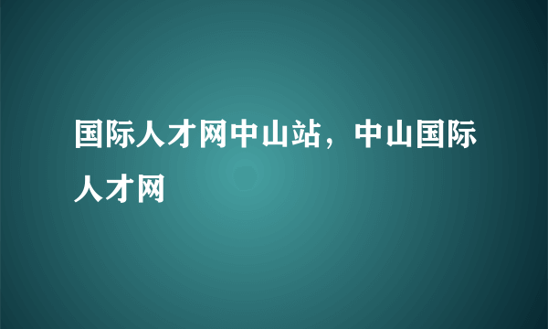 国际人才网中山站，中山国际人才网