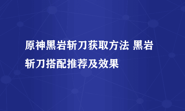 原神黑岩斩刀获取方法 黑岩斩刀搭配推荐及效果