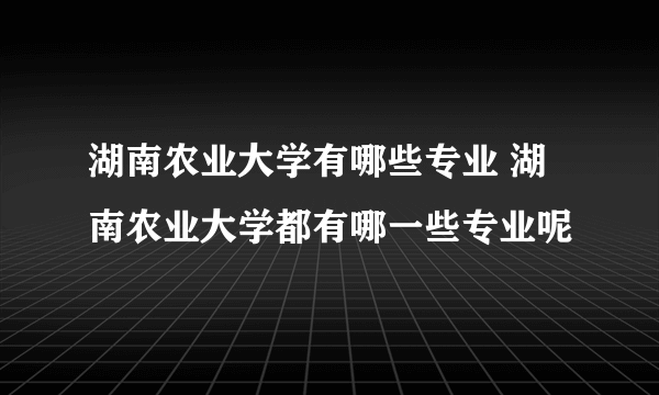 湖南农业大学有哪些专业 湖南农业大学都有哪一些专业呢