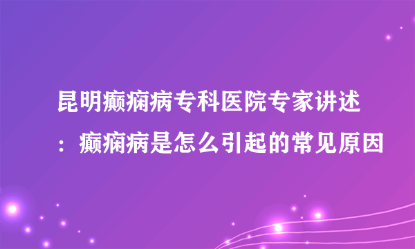 昆明癫痫病专科医院专家讲述：癫痫病是怎么引起的常见原因