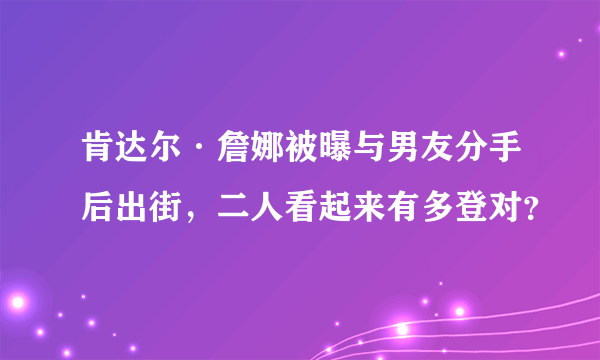 肯达尔·詹娜被曝与男友分手后出街，二人看起来有多登对？