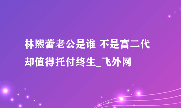 林熙蕾老公是谁 不是富二代却值得托付终生_飞外网