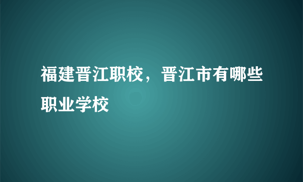 福建晋江职校，晋江市有哪些职业学校