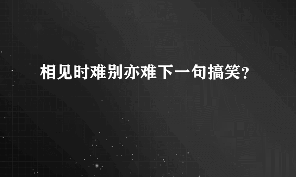 相见时难别亦难下一句搞笑？