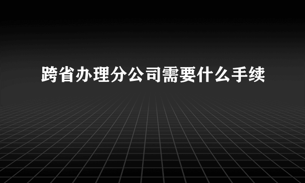 跨省办理分公司需要什么手续