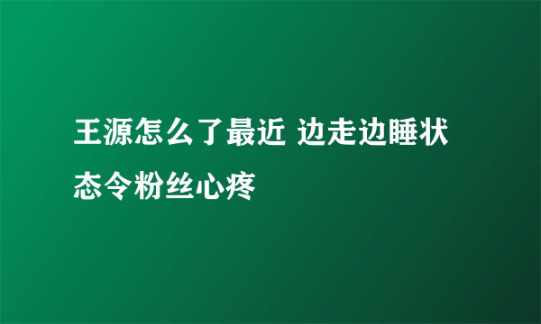 王源怎么了最近 边走边睡状态令粉丝心疼