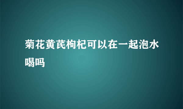 菊花黄芪枸杞可以在一起泡水喝吗