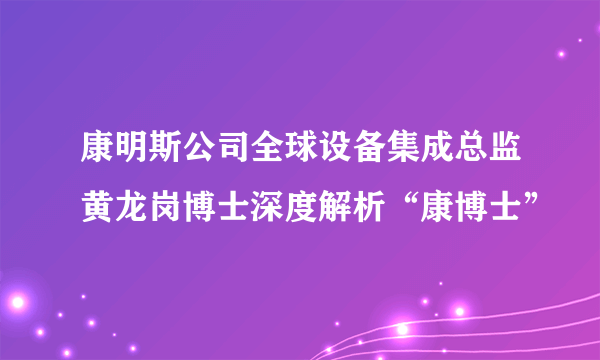 康明斯公司全球设备集成总监黄龙岗博士深度解析“康博士”