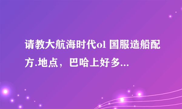 请教大航海时代ol 国服造船配方.地点，巴哈上好多没有 谢谢