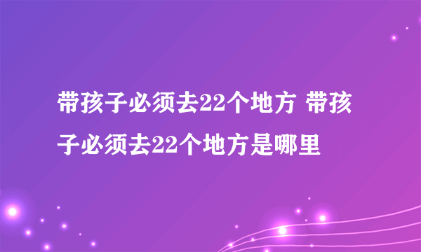 带孩子必须去22个地方 带孩子必须去22个地方是哪里