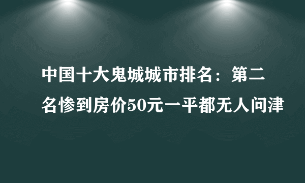 中国十大鬼城城市排名：第二名惨到房价50元一平都无人问津