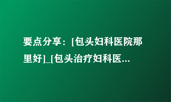 要点分享：[包头妇科医院那里好]_[包头治疗妇科医院]推荐