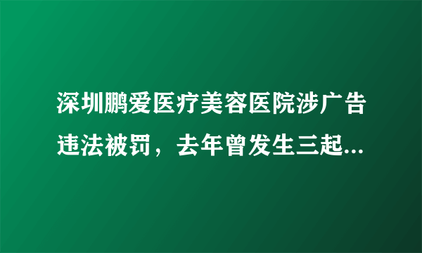 深圳鹏爱医疗美容医院涉广告违法被罚，去年曾发生三起违规事件