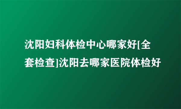 沈阳妇科体检中心哪家好[全套检查]沈阳去哪家医院体检好