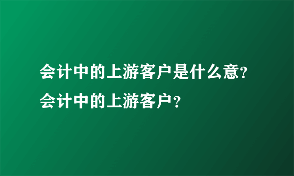 会计中的上游客户是什么意？会计中的上游客户？