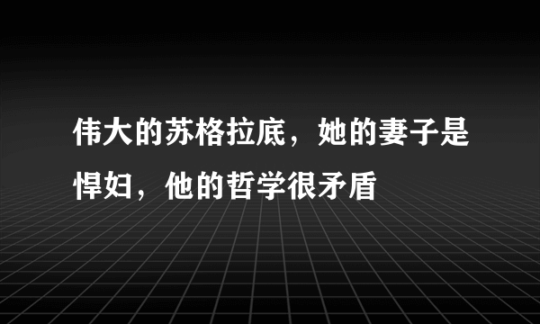 伟大的苏格拉底，她的妻子是悍妇，他的哲学很矛盾