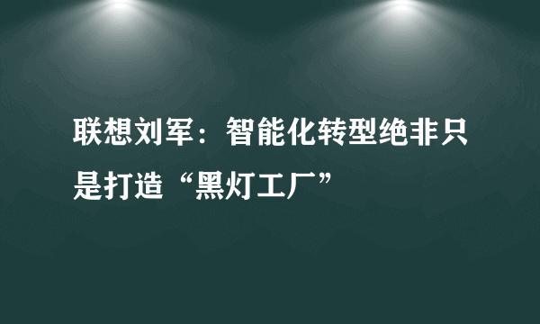 联想刘军：智能化转型绝非只是打造“黑灯工厂”