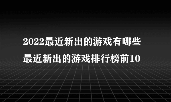 2022最近新出的游戏有哪些 最近新出的游戏排行榜前10