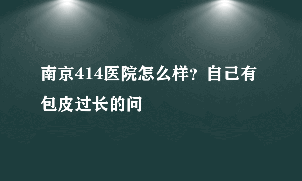 南京414医院怎么样？自己有包皮过长的问