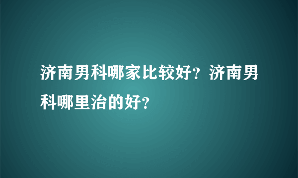 济南男科哪家比较好？济南男科哪里治的好？