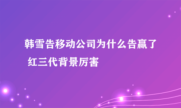 韩雪告移动公司为什么告赢了 红三代背景厉害