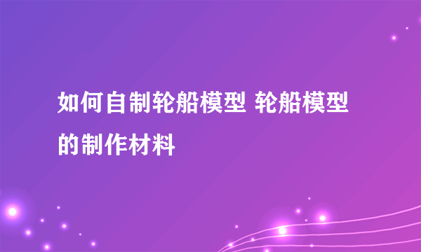 如何自制轮船模型 轮船模型的制作材料