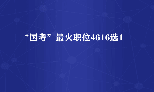 “国考”最火职位4616选1