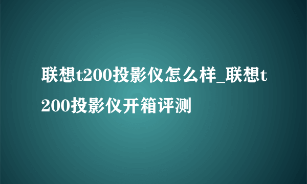 联想t200投影仪怎么样_联想t200投影仪开箱评测