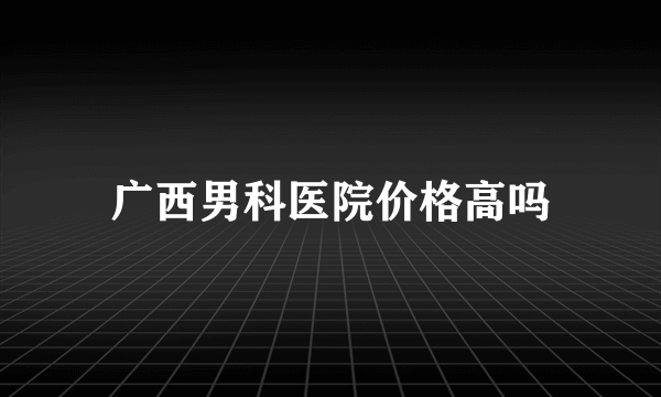 广西男科医院价格高吗