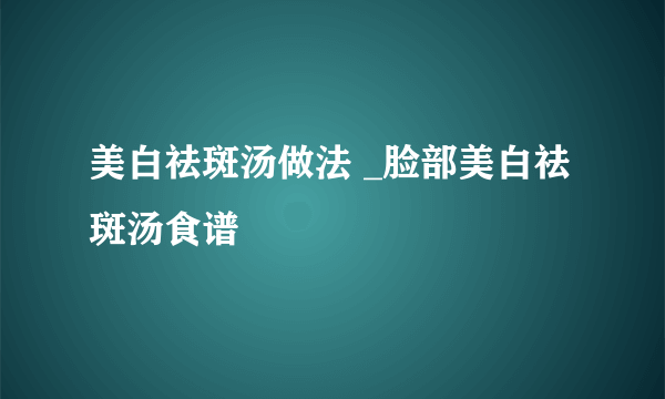 美白祛斑汤做法 _脸部美白祛斑汤食谱