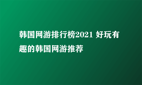 韩国网游排行榜2021 好玩有趣的韩国网游推荐