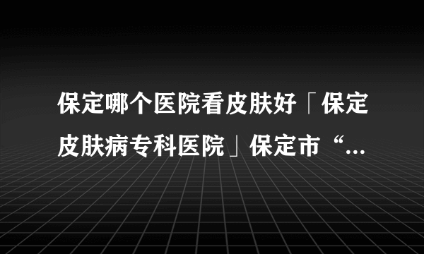 保定哪个医院看皮肤好「保定皮肤病专科医院」保定市“二五二”皮肤科专家预约