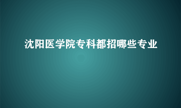 沈阳医学院专科都招哪些专业