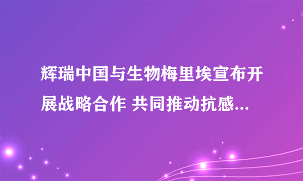 辉瑞中国与生物梅里埃宣布开展战略合作 共同推动抗感染诊疗一体化