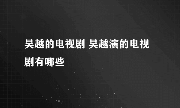 吴越的电视剧 吴越演的电视剧有哪些