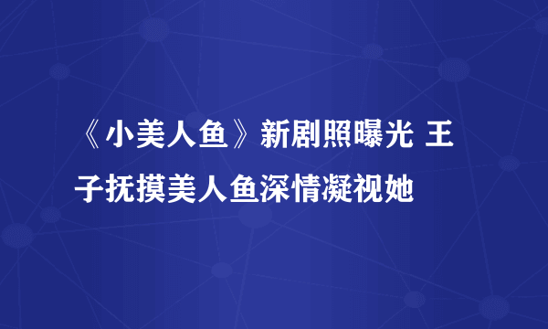 《小美人鱼》新剧照曝光 王子抚摸美人鱼深情凝视她