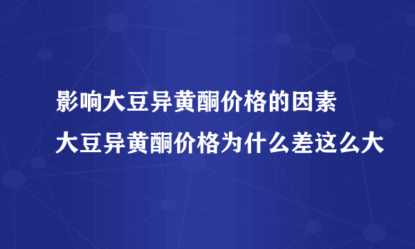 影响大豆异黄酮价格的因素 大豆异黄酮价格为什么差这么大