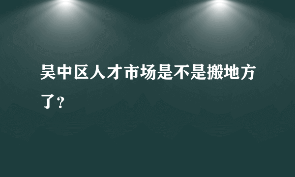 吴中区人才市场是不是搬地方了？