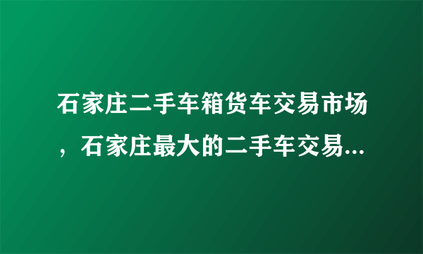 石家庄二手车箱货车交易市场，石家庄最大的二手车交易市场在哪里