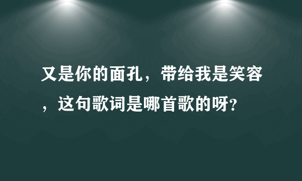 又是你的面孔，带给我是笑容，这句歌词是哪首歌的呀？