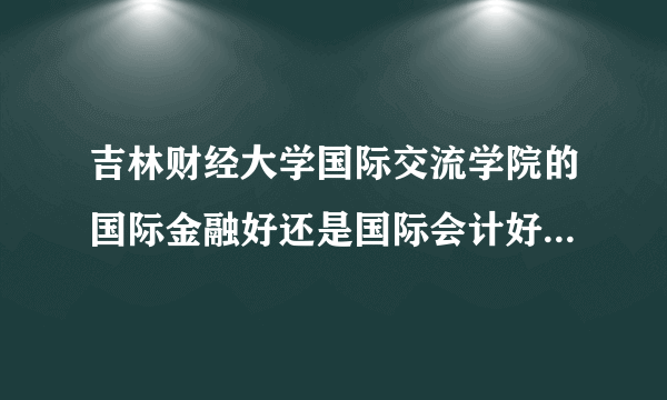 吉林财经大学国际交流学院的国际金融好还是国际会计好？能否详细的介绍一下？