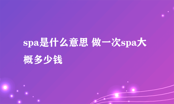 spa是什么意思 做一次spa大概多少钱