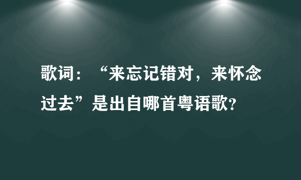 歌词：“来忘记错对，来怀念过去”是出自哪首粤语歌？