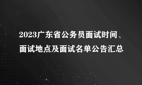 2023广东省公务员面试时间、面试地点及面试名单公告汇总