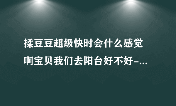 揉豆豆超级快时会什么感觉 啊宝贝我们去阳台好不好-情感口述