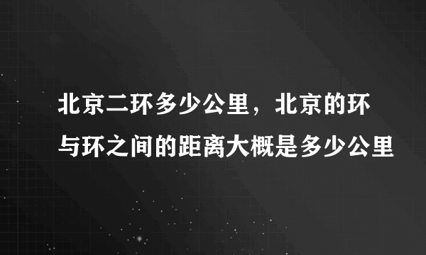 北京二环多少公里，北京的环与环之间的距离大概是多少公里